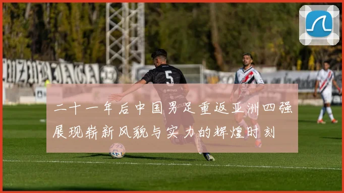二十一年后中国男足重返亚洲四强展现崭新风貌与实力的辉煌时刻