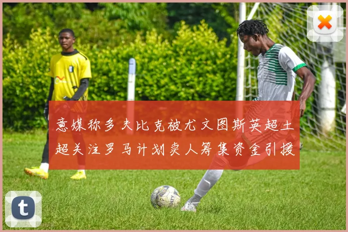 意媒称多夫比克被尤文图斯英超土超关注罗马计划卖人筹集资金引援