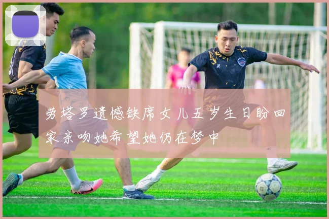 劳塔罗遗憾缺席女儿五岁生日盼回家亲吻她希望她仍在梦中