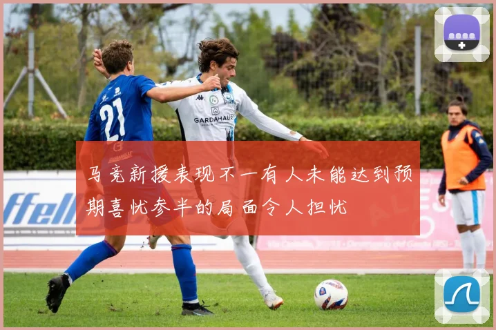 马竞新援表现不一有人未能达到预期喜忧参半的局面令人担忧