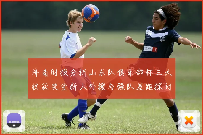 济南时报分析山东队俱乐部杯三大收获奖金新人外援与强队差距探讨