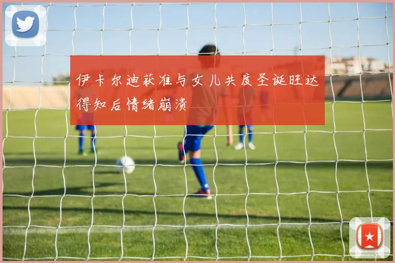 伊卡尔迪获准与女儿共度圣诞旺达得知后情绪崩溃