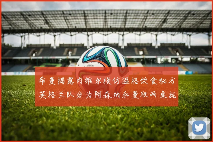 希曼揭露内维尔模仿温格饮食秘方英格兰队分为阿森纳和曼联两桌就餐