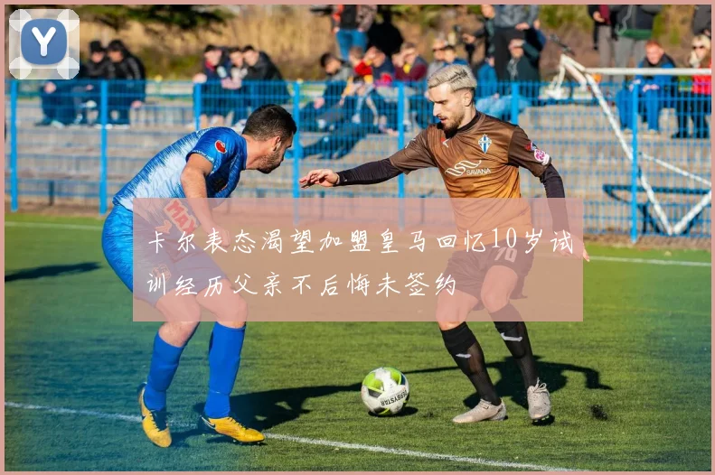 卡尔表态渴望加盟皇马回忆10岁试训经历父亲不后悔未签约