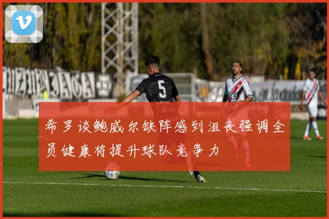 希罗谈鲍威尔缺阵感到沮丧强调全员健康将提升球队竞争力