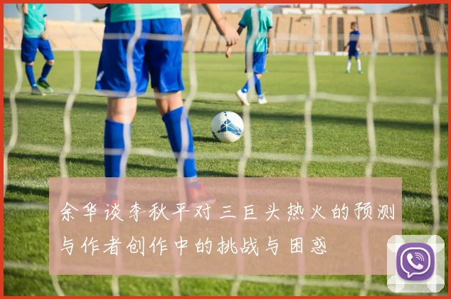 余华谈李秋平对三巨头热火的预测与作者创作中的挑战与困惑