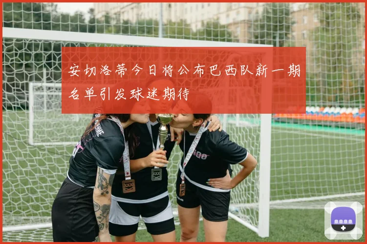 安切洛蒂今日将公布巴西队新一期名单引发球迷期待