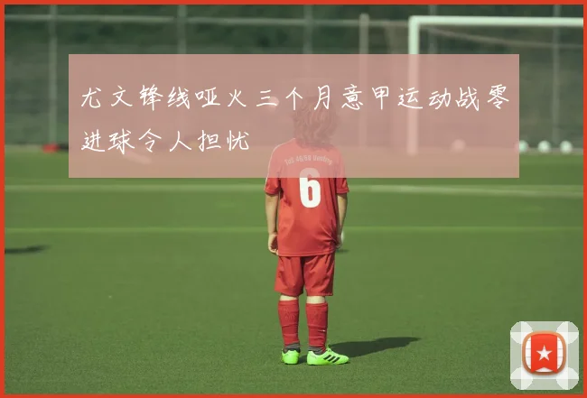 尤文锋线哑火三个月意甲运动战零进球令人担忧