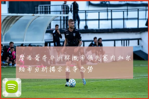 摩洛哥夺非洲杯概率领先塞内加尔赔率分析揭示竞争态势