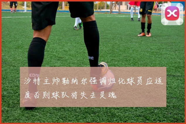沙特主帅勒纳尔强调归化球员应适度否则球队将失去灵魂