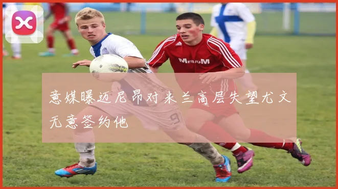 意媒曝迈尼昂对米兰高层失望尤文无意签约他