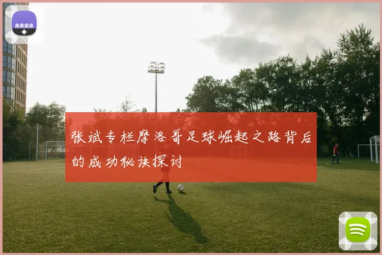 张斌专栏摩洛哥足球崛起之路背后的成功秘诀探讨