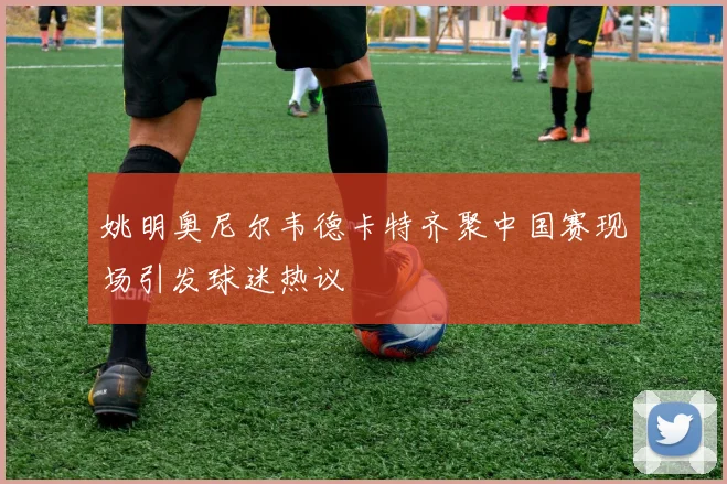 姚明奥尼尔韦德卡特齐聚中国赛现场引发球迷热议