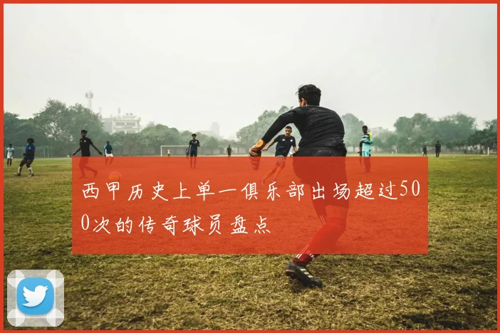 西甲历史上单一俱乐部出场超过500次的传奇球员盘点