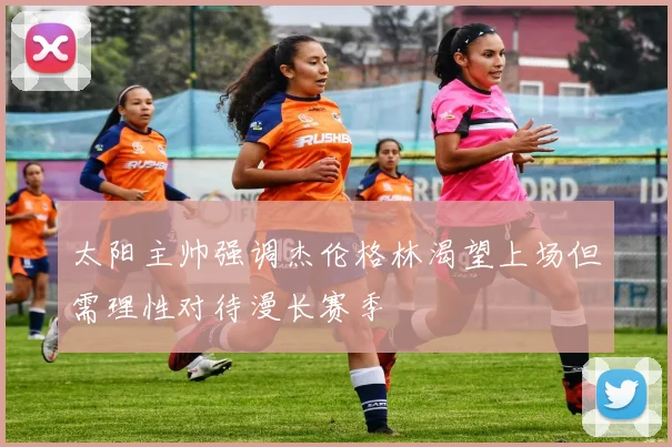 太阳主帅强调杰伦格林渴望上场但需理性对待漫长赛季