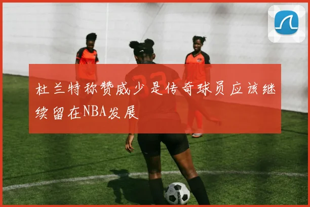 杜兰特称赞威少是传奇球员应该继续留在NBA发展