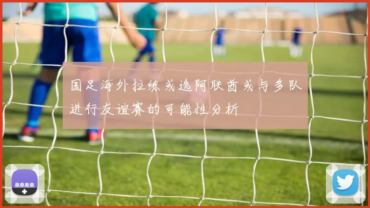 国足海外拉练或选阿联酋或与多队进行友谊赛的可能性分析