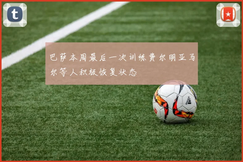 巴萨本周最后一次训练费尔明亚马尔等人积极恢复状态