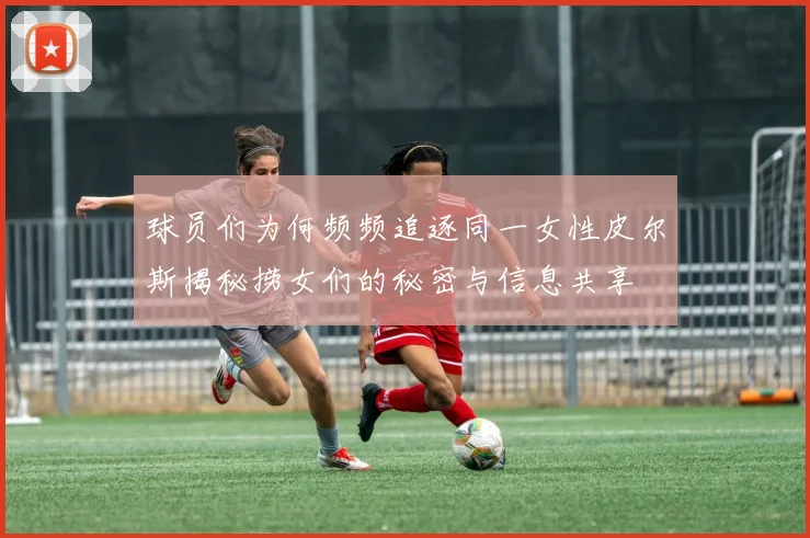 球员们为何频频追逐同一女性皮尔斯揭秘捞女们的秘密与信息共享