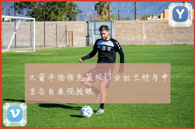 火箭半场领先篮网11分杜兰特与申京各自表现抢眼