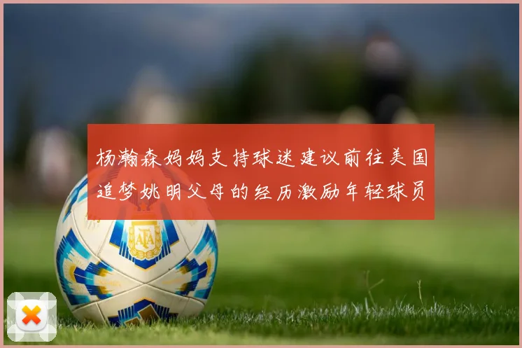 杨瀚森妈妈支持球迷建议前往美国追梦姚明父母的经历激励年轻球员