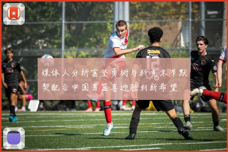 媒体人分析富坚勇树与科克末节默契配合中国男篮喜迎胜利新希望
