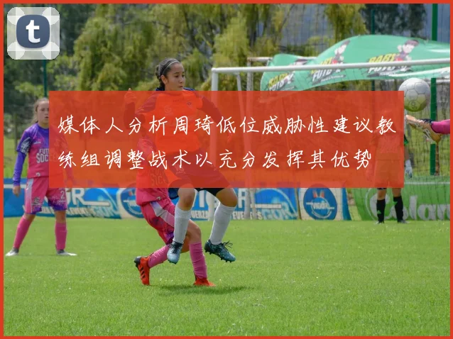 媒体人分析周琦低位威胁性建议教练组调整战术以充分发挥其优势