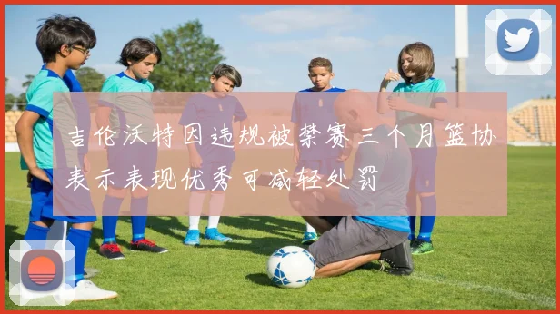 吉伦沃特因违规被禁赛三个月篮协表示表现优秀可减轻处罚