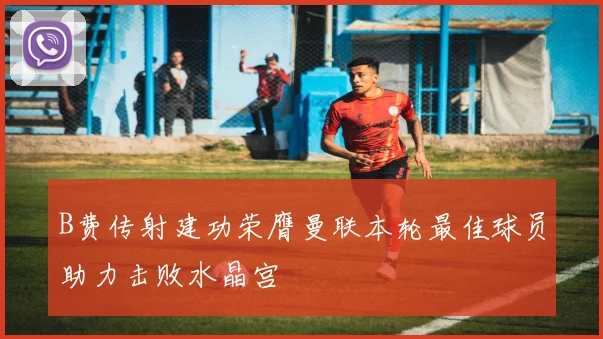 B费传射建功荣膺曼联本轮最佳球员助力击败水晶宫