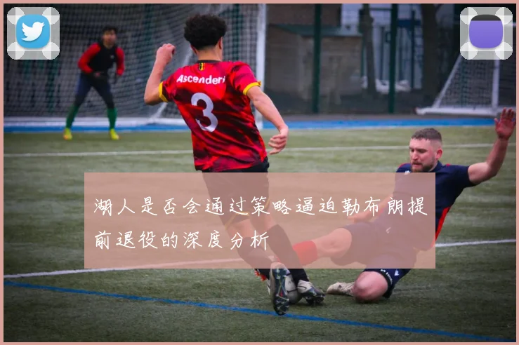 湖人是否会通过策略逼迫勒布朗提前退役的深度分析