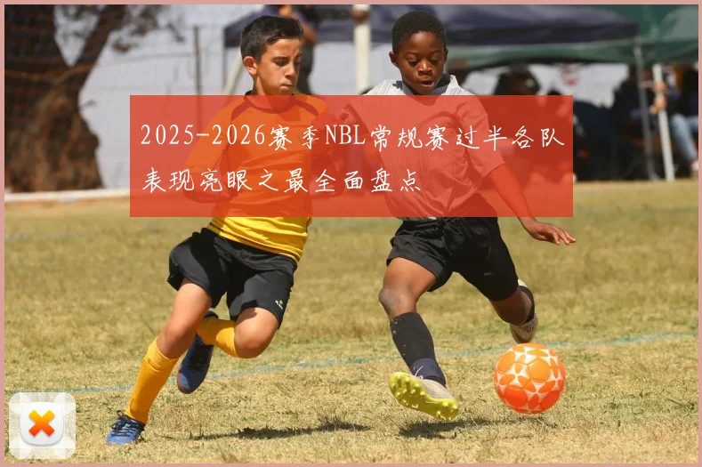 2025-2026赛季NBL常规赛过半各队表现亮眼之最全面盘点